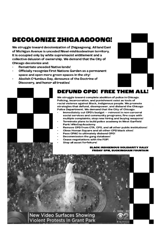 DECOLONIZE ZHIGAAGOONG!

‘Wo struggle toward decolonization of Zhigaagoong. Aland East
of Michigan Avenue is unceded Now mishlcodewinan territory.
{tls occupied oniy by white supremacist entitlement and 2
collective delusion of ownership. We demand that the City of
Chica decolonize and
‘Rematriate unceded Native lands!
Officialy recognize First Nations Garden as a permanent
‘space and open more green spaces inthe city!
+ Abolish C*tumbus Day, denounce of the Doctrine of
Discovery, and honor alltreaties!

DEFUND CPD! FREE THEM ALL!

We strurie toward complete abottion of pai in Chicago,

Potleing incarceration, and punisiymert exist ae tools of

Pevtal violence againet Bock ietiganow

Strategies that defund, disempower

Police Department: We demand that
ray wut CoO ase nenvestinnorcarcerat
‘muitiple complaints atop new hiring an buying weapons!
‘Torminats plane to bud potce academy in west Garfield
Park! suocapacademy

 

  
 
 
 
 
 
 
 
 
 
 
 
  

 

 

   

 

Ran AR ur) (oy
AT Saces eke sud :
